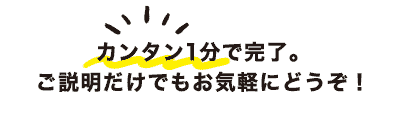 カンタン1分で完了。ご説明だけでもお気軽にどうぞ！