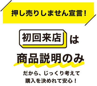 押し売りしません宣言！初回来店は商品説明のみ　だから、じっくり考えて購入を決めれて安心！